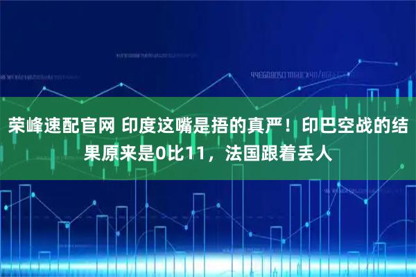 荣峰速配官网 印度这嘴是捂的真严！印巴空战的结果原来是0比11，法国跟着丢人