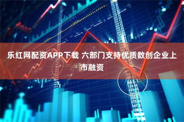 乐红网配资APP下载 六部门支持优质数创企业上市融资