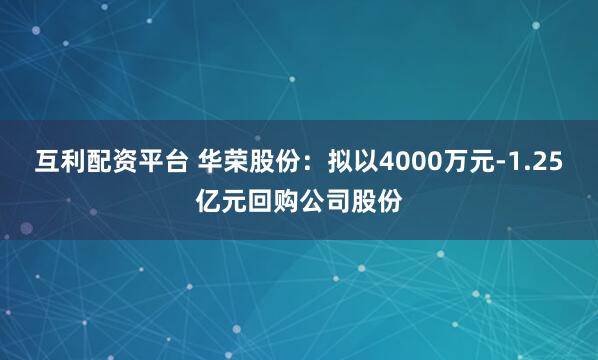 互利配资平台 华荣股份：拟以4000万元-1.25亿元回购公司股份