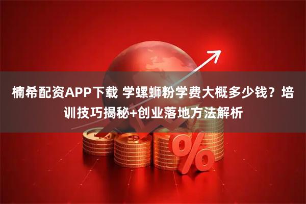 楠希配资APP下载 学螺蛳粉学费大概多少钱？培训技巧揭秘+创业落地方法解析