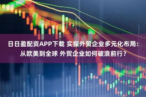 日日盈配资APP下载 实探外贸企业多元化布局:从欧美到全球 外贸企业如何破浪前行?