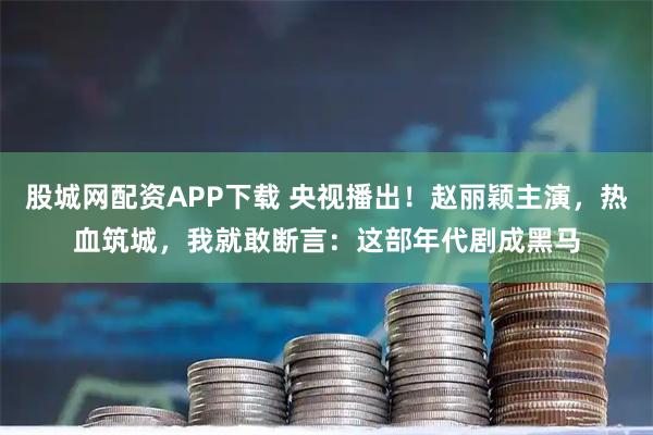 股城网配资APP下载 央视播出！赵丽颖主演，热血筑城，我就敢断言：这部年代剧成黑马