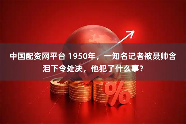 中国配资网平台 1950年，一知名记者被聂帅含泪下令处决，他犯了什么事？