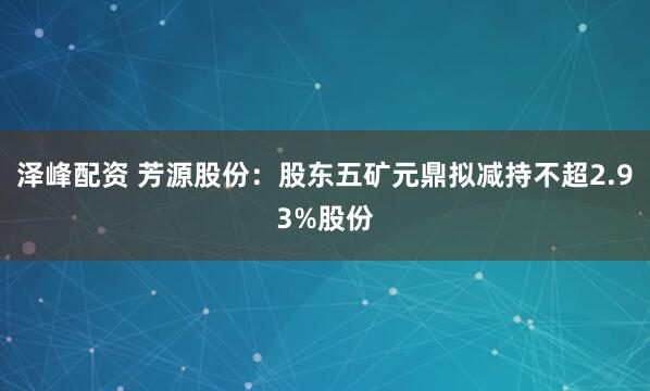 泽峰配资 芳源股份：股东五矿元鼎拟减持不超2.93%股份