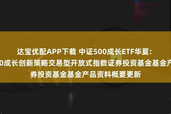 达宝优配APP下载 中证500成长ETF华夏: 华夏中证智选500成长创新策略交易型开放式指数证券投资基金基金产品资料概要更新