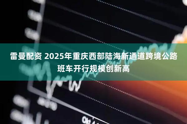 雷曼配资 2025年重庆西部陆海新通道跨境公路班车开行规模创新高