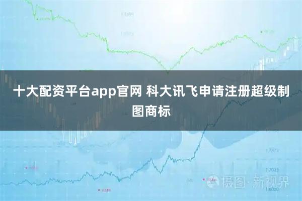 十大配资平台app官网 科大讯飞申请注册超级制图商标