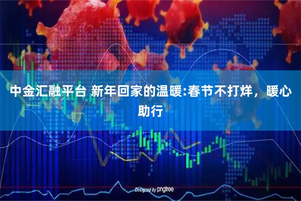 中金汇融平台 新年回家的温暖:春节不打烊，暖心助行