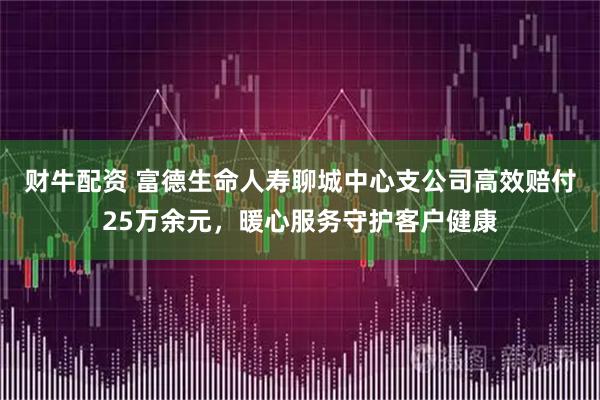 财牛配资 富德生命人寿聊城中心支公司高效赔付25万余元，暖心服务守护客户健康