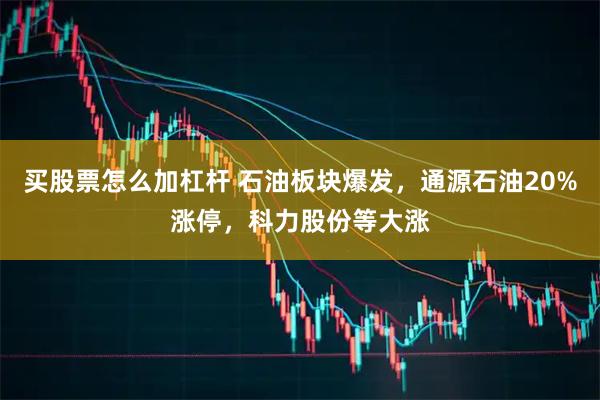 买股票怎么加杠杆 石油板块爆发，通源石油20%涨停，科力股份等大涨