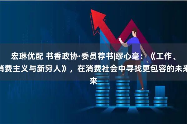 宏琳优配 书香政协·委员荐书|缪心毫：《工作、消费主义与新穷人》，在消费社会中寻找更包容的未来
