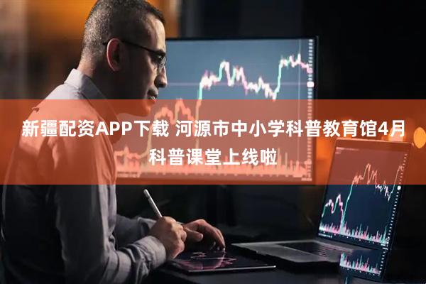 新疆配资APP下载 河源市中小学科普教育馆4月科普课堂上线啦