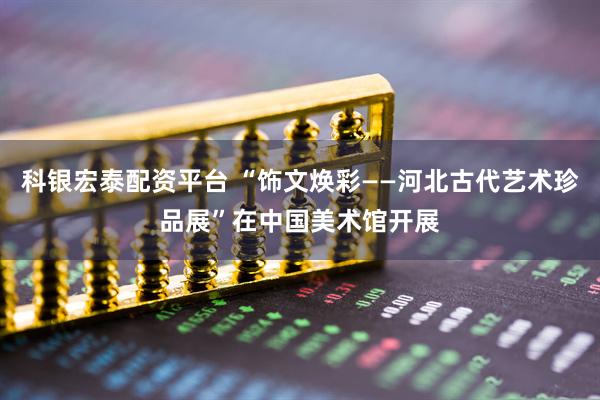 科银宏泰配资平台 “饰文焕彩——河北古代艺术珍品展”在中国美术馆开展