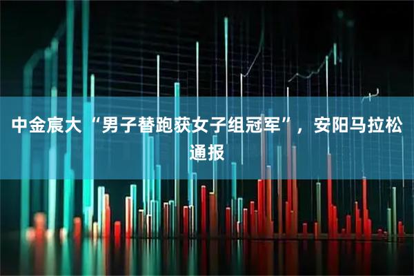中金宸大 “男子替跑获女子组冠军”，安阳马拉松通报