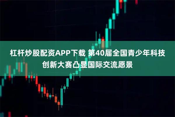 杠杆炒股配资APP下载 第40届全国青少年科技创新大赛凸显国际交流愿景