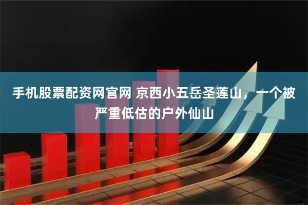 手机股票配资网官网 京西小五岳圣莲山，一个被严重低估的户外仙山