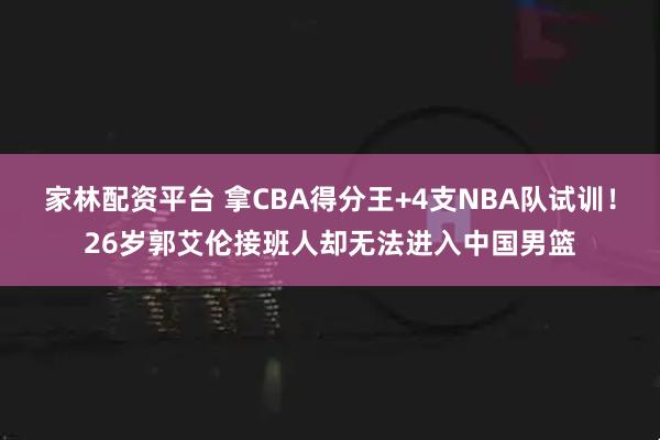 家林配资平台 拿CBA得分王+4支NBA队试训!26岁郭艾伦接班人却无法进入中国男篮