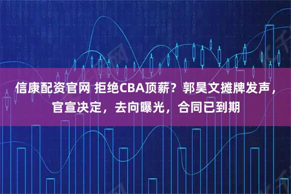 信康配资官网 拒绝CBA顶薪？郭昊文摊牌发声，官宣决定，去向曝光，合同已到期