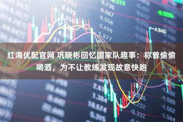 红海优配官网 巩晓彬回忆国家队趣事：称曾偷偷喝酒，为不让教练发现故意快跑