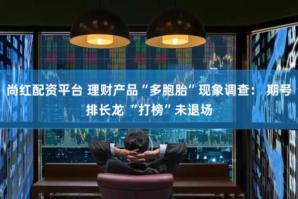 尚红配资平台 理财产品“多胞胎”现象调查： 期号排长龙 “打榜”未退场
