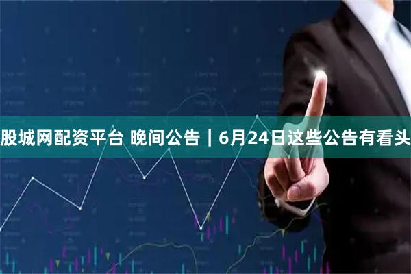 股城网配资平台 晚间公告｜6月24日这些公告有看头